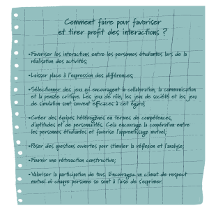 Illustration d'une feuille de papier qui comprend la question suivante: Comment faire pour favoriser et tirer profit des interactions? Les trucs suivants sont présentés en points de forme: Favoriser les interactions entre les personnes étudiantes lors de la réalisation des activités; Laisser place à l’expression des différences; Sélectionner des jeux qui encouragent la collaboration, la communication et la pensée critique. Les jeux de rôle, les jeux de société et les jeux de simulation sont souvent efficaces à cet égard; Créer des équipes hétérogènes en termes de compétences, d'aptitudes et de personnalités. Cela encourage la coopération entre les personnes étudiantes et favorise l'apprentissage mutuel; Poser des questions ouvertes pour stimuler la réflexion et l'analyse; Fournir une rétroaction constructive; Valoriser la participation de tous. Encouragez un climat de respect mutuel où chaque personne se sent à l'aise de s'exprimer.